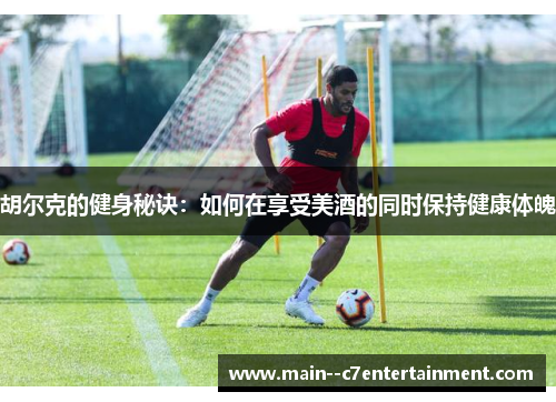 胡尔克的健身秘诀:如何在享受美酒的同时保持健康体魄 胡尔克的健身秘诀:如何在享受美酒的同时保持健康体魄