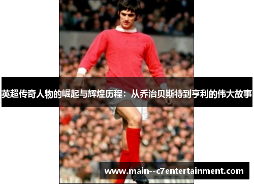 英超传奇人物的崛起与辉煌历程：从乔治贝斯特到亨利的伟大故事