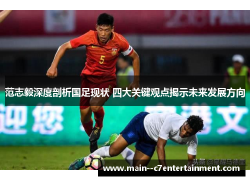 范志毅深度剖析国足现状 四大关键观点揭示未来发展方向 范志毅深度剖析国足现状 四大关键观点揭示未来发展方向