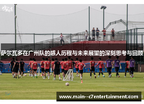 萨尔瓦多在广州队的感人历程与未来展望的深刻思考与回顾 萨尔瓦多在广州队的感人历程与未来展望的深刻思考与回顾