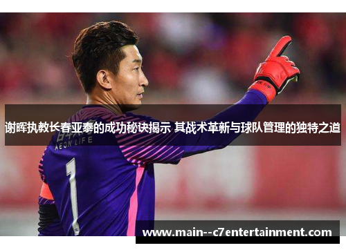 谢晖执教长春亚泰的成功秘诀揭示 其战术革新与球队管理的独特之道 谢晖执教长春亚泰的成功秘诀揭示 其战术革新与球队管理的独特之道
