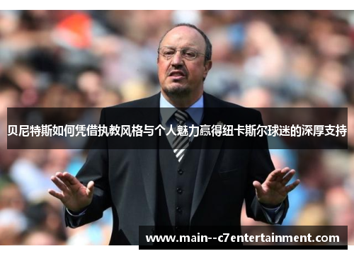 贝尼特斯如何凭借执教风格与个人魅力赢得纽卡斯尔球迷的深厚支持