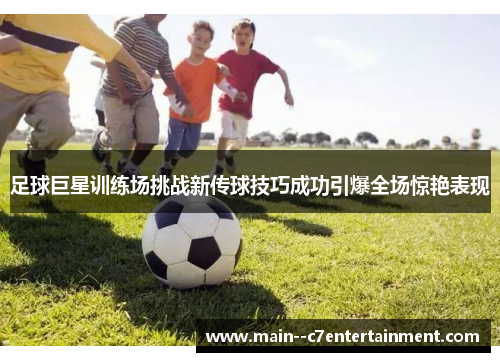 足球巨星训练场挑战新传球技巧成功引爆全场惊艳表现