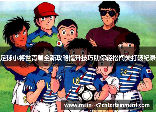 足球小将世青篇全新攻略提升技巧助你轻松闯关打破纪录 足球小将世青篇全新攻略提升技巧助你轻松闯关打破纪录