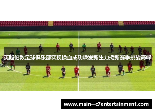 英超伦敦足球俱乐部实现换血成功焕发新生力挺新赛季挑战高峰 英超伦敦足球俱乐部实现换血成功焕发新生力挺新赛季挑战高峰