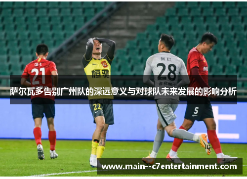 萨尔瓦多告别广州队的深远意义与对球队未来发展的影响分析 萨尔瓦多告别广州队的深远意义与对球队未来发展的影响分析