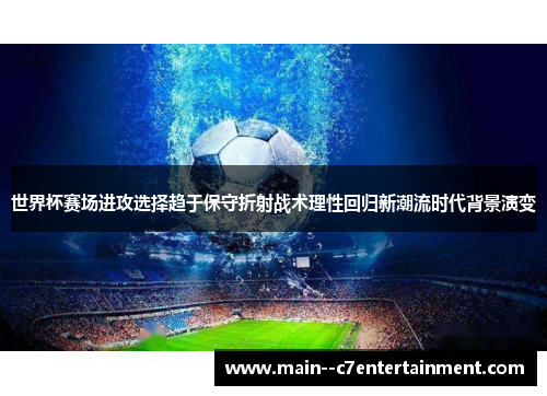 世界杯赛场进攻选择趋于保守折射战术理性回归新潮流时代背景演变 世界杯赛场进攻选择趋于保守折射战术理性回归新潮流时代背景演变