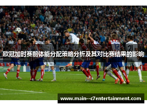 欧冠加时赛前体能分配策略分析及其对比赛结果的影响