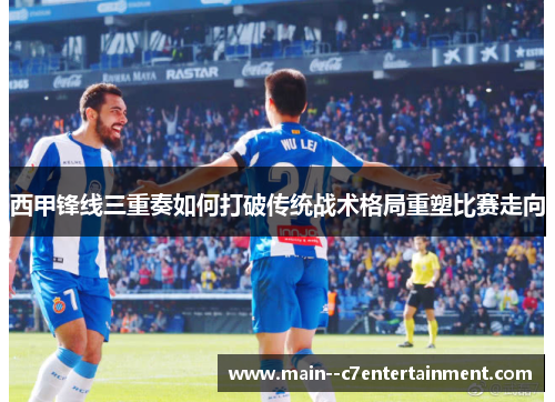西甲锋线三重奏如何打破传统战术格局重塑比赛走向