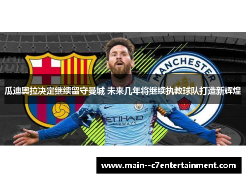 瓜迪奥拉决定继续留守曼城 未来几年将继续执教球队打造新辉煌 瓜迪奥拉决定继续留守曼城 未来几年将继续执教球队打造新辉煌