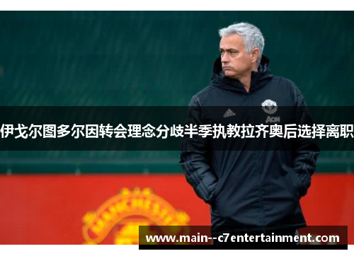 伊戈尔图多尔因转会理念分歧半季执教拉齐奥后选择离职 伊戈尔图多尔因转会理念分歧半季执教拉齐奥后选择离职