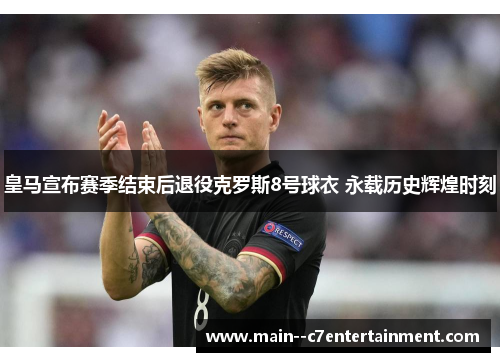 皇马宣布赛季结束后退役克罗斯8号球衣 永载历史辉煌时刻